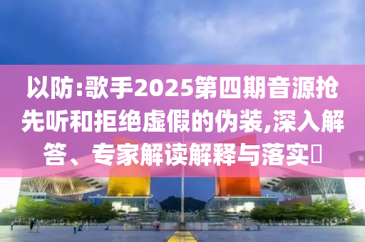 以防:歌手2025第四期音源搶先聽和拒絕虛假的偽裝,深入解答、專家解讀解釋與落實?