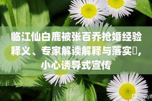 臨江仙白鹿被張百喬搶婚經驗釋義、專家解讀解釋與落實?,小心誘導式宣傳