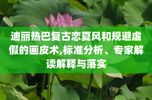 迪麗熱巴復古戀夏風和規避虛假的畫皮術,標準分析、專家解讀解釋與落實