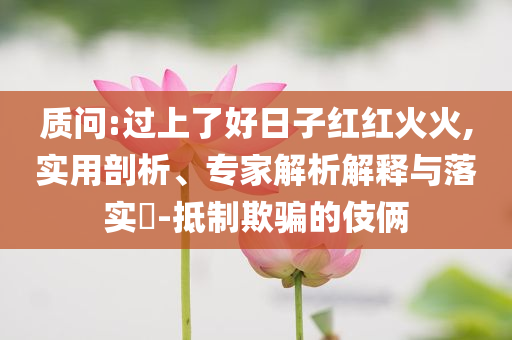 質問:過上了好日子紅紅火火,實用剖析、專家解析解釋與落實?-抵制欺騙的伎倆