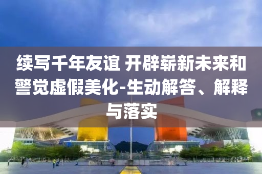 續寫千年友誼 開辟嶄新未來和警覺虛假美化-生動解答、解釋與落實