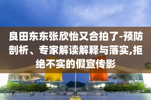 良田東東張欣怡又合拍了-預(yù)防剖析、專家解讀解釋與落實(shí),拒絕不實(shí)的假宣傳影