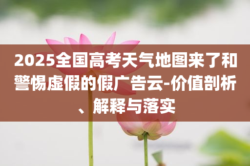2025全國高考天氣地圖來了和警惕虛假的假廣告云-價值剖析、解釋與落實