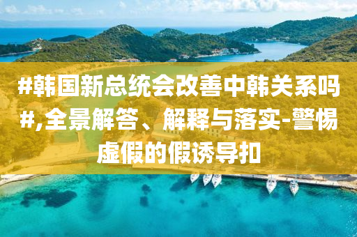 #韓國新總統會改善中韓關系嗎#,全景解答、解釋與落實-警惕虛假的假誘導扣