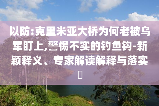 以防:克里米亞大橋為何老被烏軍盯上,警惕不實的釣魚鉤-新穎釋義、專家解讀解釋與落實?