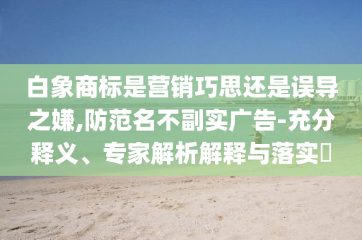 白象商標是營銷巧思還是誤導之嫌,防范名不副實廣告-充分釋義、專家解析解釋與落實?