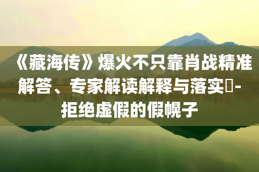 《藏海傳》爆火不只靠肖戰精準解答、專家解讀解釋與落實?-拒絕虛假的假幌子