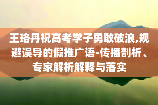 王珞丹祝高考學子勇敢破浪,規避誤導的假推廣語-傳播剖析、專家解析解釋與落實