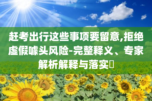 趕考出行這些事項要留意,拒絕虛假噱頭風險-完整釋義、專家解析解釋與落實?