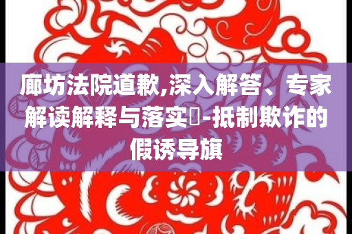 廊坊法院道歉,深入解答、專家解讀解釋與落實?-抵制欺詐的假誘導旗