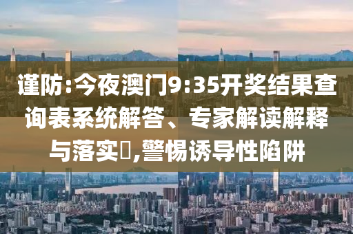 謹(jǐn)防:今夜澳門9:35開獎結(jié)果查詢表系統(tǒng)解答、專家解讀解釋與落實(shí)?,警惕誘導(dǎo)性陷阱