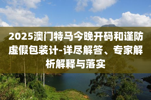 2025澳門特馬今晚開碼和謹(jǐn)防虛假包裝計(jì)-詳盡解答、專家解析解釋與落實(shí)