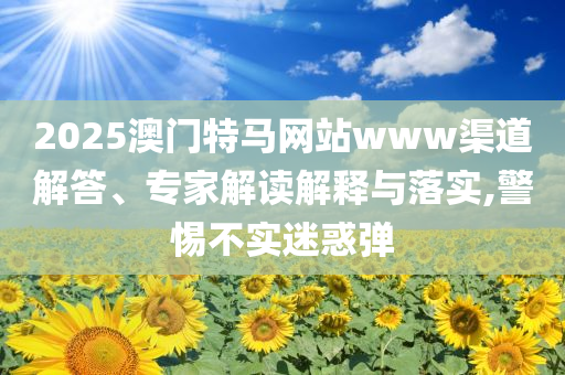 2025澳門特馬網(wǎng)站www渠道解答、專家解讀解釋與落實(shí),警惕不實(shí)迷惑彈
