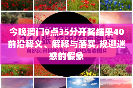今晚澳門9點35分開獎結果40前沿釋義、解釋與落實,規避迷惑的假象
