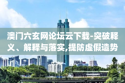 澳門六玄網論壇云下載-突破釋義、解釋與落實,提防虛假造勢