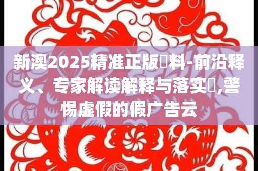 新澳2025精準正版資料-前沿釋義、專家解讀解釋與落實?,警惕虛假的假廣告云