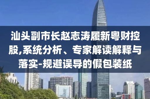 汕頭副市長趙志濤履新粵財控股,系統分析、專家解讀解釋與落實-規避誤導的假包裝紙