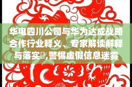 華電四川公司與華為達成戰略合作行業釋義、專家解讀解釋與落實?,警惕虛假信息迷霧