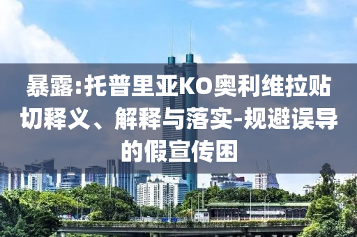 暴露:托普里亞KO奧利維拉貼切釋義、解釋與落實-規避誤導的假宣傳困