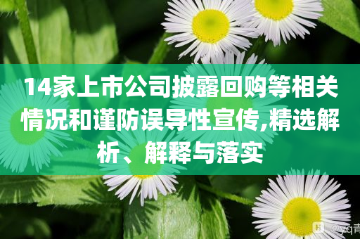 14家上市公司披露回購(gòu)等相關(guān)情況和謹(jǐn)防誤導(dǎo)性宣傳,精選解析、解釋與落實(shí)