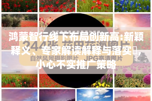 鴻蒙智行線下布局創(chuàng)新高:新穎釋義、專(zhuān)家解讀解釋與落實(shí)?,小心不實(shí)推廣策略