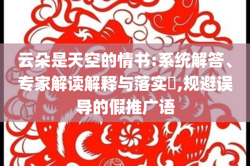 云朵是天空的情書(shū):系統(tǒng)解答、專(zhuān)家解讀解釋與落實(shí)?,規(guī)避誤導(dǎo)的假推廣語(yǔ)