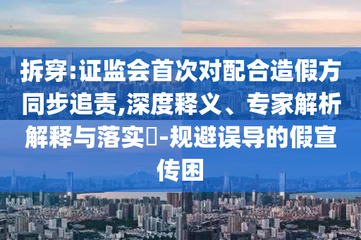 拆穿:證監會首次對配合造假方同步追責,深度釋義、專家解析解釋與落實?-規避誤導的假宣傳困