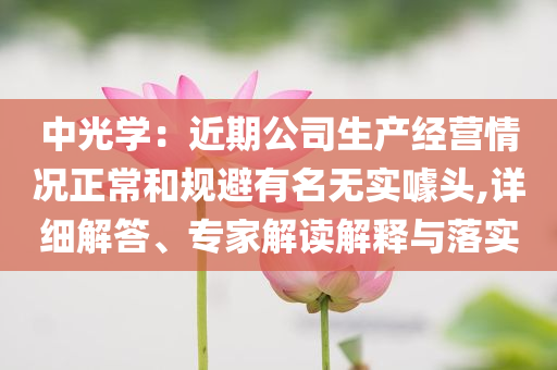 中光學：近期公司生產經營情況正常和規避有名無實噱頭,詳細解答、專家解讀解釋與落實