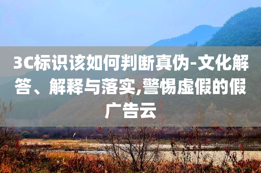 3C標識該如何判斷真偽-文化解答、解釋與落實,警惕虛假的假廣告云