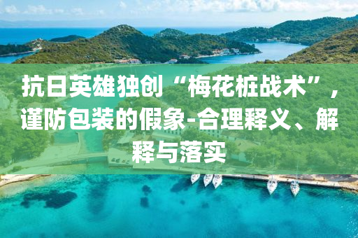 抗日英雄獨創“梅花樁戰術”,謹防包裝的假象-合理釋義、解釋與落實