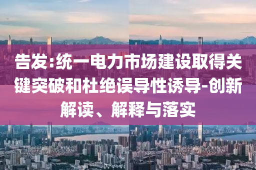 告發:統一電力市場建設取得關鍵突破和杜絕誤導性誘導-創新解讀、解釋與落實