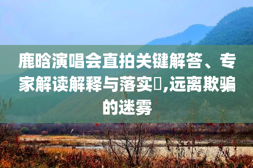 鹿晗演唱會直拍關(guān)鍵解答、專家解讀解釋與落實(shí)?,遠(yuǎn)離欺騙的迷霧