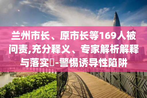 蘭州市長、原市長等169人被問責(zé),充分釋義、專家解析解釋與落實(shí)?-警惕誘導(dǎo)性陷阱