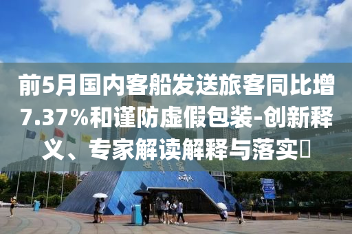前5月國內(nèi)客船發(fā)送旅客同比增7.37%和謹(jǐn)防虛假包裝-創(chuàng)新釋義、專家解讀解釋與落實(shí)?