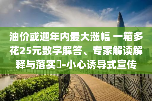 油價或迎年內(nèi)最大漲幅 一箱多花25元數(shù)字解答、專家解讀解釋與落實?-小心誘導式宣傳