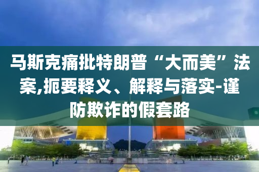 馬斯克痛批特朗普“大而美”法案,扼要釋義、解釋與落實-謹防欺詐的假套路