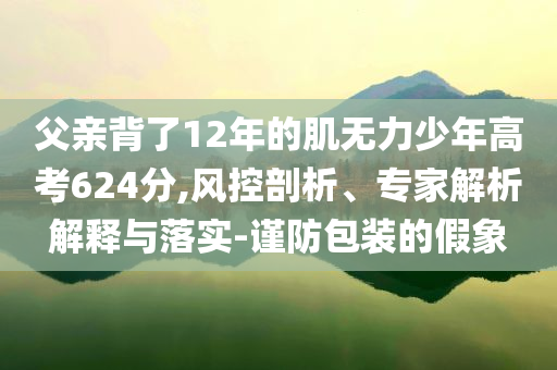 父親背了12年的肌無(wú)力少年高考624分,風(fēng)控剖析、專家解析解釋與落實(shí)-謹(jǐn)防包裝的假象