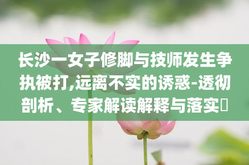 長(zhǎng)沙一女子修腳與技師發(fā)生爭(zhēng)執(zhí)被打,遠(yuǎn)離不實(shí)的誘惑-透徹剖析、專家解讀解釋與落實(shí)?