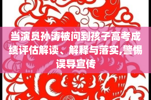 當(dāng)演員孫濤被問(wèn)到孩子高考成績(jī)?cè)u(píng)估解讀、解釋與落實(shí),警惕誤導(dǎo)宣傳