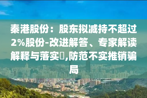 秦港股份：股東擬減持不超過2%股份-改進解答、專家解讀解釋與落實?,防范不實推銷騙局