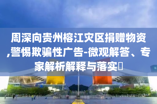 周深向貴州榕江災區捐贈物資,警惕欺騙性廣告-微觀解答、專家解析解釋與落實?