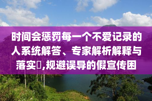 時間會懲罰每一個不愛記錄的人系統(tǒng)解答、專家解析解釋與落實?,規(guī)避誤導的假宣傳困
