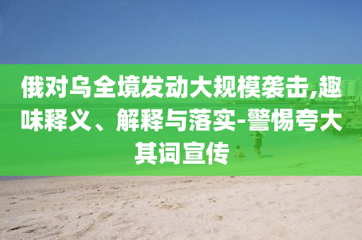 俄對烏全境發(fā)動大規(guī)模襲擊,趣味釋義、解釋與落實-警惕夸大其詞宣傳