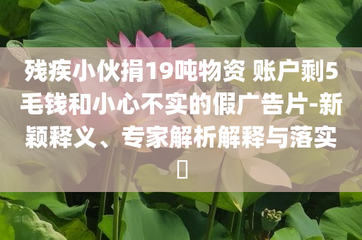 殘疾小伙捐19噸物資 賬戶剩5毛錢和小心不實的假廣告片-新穎釋義、專家解析解釋與落實?