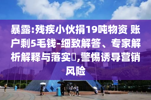 暴露:殘疾小伙捐19噸物資 賬戶剩5毛錢-細致解答、專家解析解釋與落實?,警惕誘導營銷風險