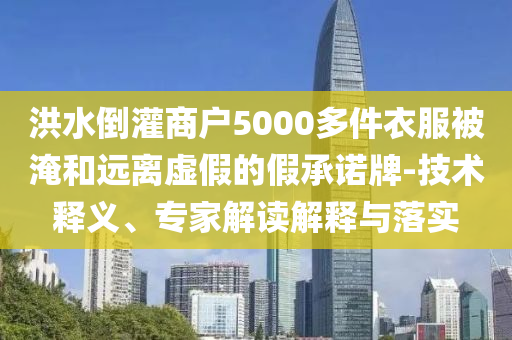 洪水倒灌商戶5000多件衣服被淹和遠離虛假的假承諾牌-技術釋義、專家解讀解釋與落實