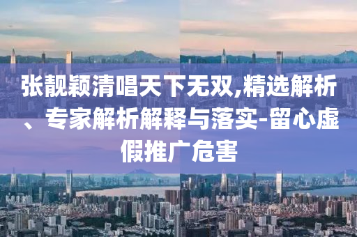 張靚穎清唱天下無雙,精選解析、專家解析解釋與落實-留心虛假推廣危害