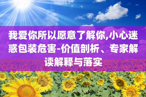 我愛你所以愿意了解你,小心迷惑包裝危害-價值剖析、專家解讀解釋與落實