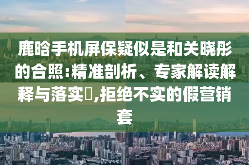 鹿晗手機屏保疑似是和關曉彤的合照:精準剖析、專家解讀解釋與落實?,拒絕不實的假營銷套