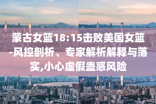 蒙古女籃18:15擊敗美國女籃-風控剖析、專家解析解釋與落實,小心虛假蠱惑風險